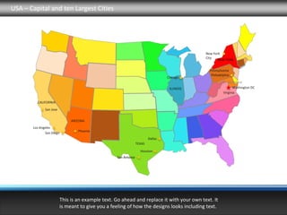 USA – Capital and ten Largest Cities




                                                                                              New York
                                                                                              City
                                                                                                    NEW YORK

                                                                                               Pennsylvania
                                                                                                Philadelphia
                                                                                  Chicago
                                                                                                           Maryland
                                                                                   ILLINOIS                   Washington DC
                                                                                                        Virginia

         CALIFORNIA

              San Jose


                               ARIZONA
       Los Angeles
                                  Phoenix
              San Diego
                                                                         Dallas
                                                                 TEXAS

                                                                   Houston
                                                   San Antonio




                          This is an example text. Go ahead and replace it with your own text. It
                          is meant to give you a feeling of how the designs looks including text.
 