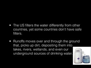 • The US ﬁlters the water differently from other
  countries, yet some countries don't have safe
  ﬁlters.

• Runoffs moves over and through the ground
  that, picks up dirt, depositing them into
  lakes, rivers, wetlands, and even our
  underground sources of drinking water.
 