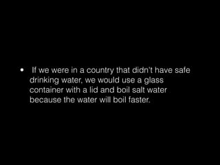 • If we were in a country that didn't have safe
  drinking water, we would use a glass
  container with a lid and boil salt water
  because the water will boil faster.
 
