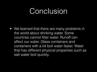 Conclusion

• We learned that there are many problems in
  the world about drinking water. Some
  countries cannot ﬁlter water. Runoff can
  affect our water. Glass containers and
  containers with a lid boil water faster. Water
  that has different physical properties such as
  salt water boil quickly.
 