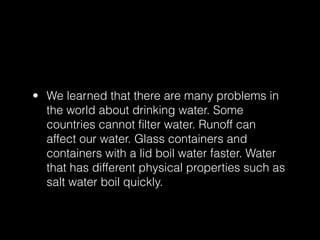 • We learned that there are many problems in
  the world about drinking water. Some
  countries cannot ﬁlter water. Runoff can
  affect our water. Glass containers and
  containers with a lid boil water faster. Water
  that has different physical properties such as
  salt water boil quickly.
 