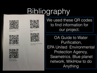 Bibliography
     We used these QR codes
      to ﬁnd information for
           our project.

        OA Guide to Water
            Puriﬁcation,
     EPA United Environmental
        Protection Agency,
      Seametrics, Blue planet
      network, WikiHow to do
             Anything
 