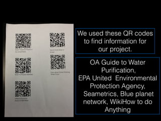 We used these QR codes
 to ﬁnd information for
      our project.

   OA Guide to Water
       Puriﬁcation,
EPA United Environmental
   Protection Agency,
 Seametrics, Blue planet
 network, WikiHow to do
        Anything
 