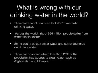 What is wrong with our
drinking water in the world?
• There are a lot of countries that don't have safe
  drinking water.

•   Across the world, about 884 million people suffer from
    water that is unsafe.

• Some countries can't ﬁlter water and some countries
  don't have water.

• There are countries where less than 25% of the
  population has access to clean water such as
  Afghanistan and Ethiopia.
 