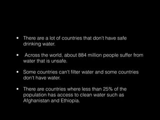 • There are a lot of countries that don't have safe
  drinking water.

•   Across the world, about 884 million people suffer from
    water that is unsafe.

• Some countries can't ﬁlter water and some countries
  don't have water.

• There are countries where less than 25% of the
  population has access to clean water such as
  Afghanistan and Ethiopia.
 