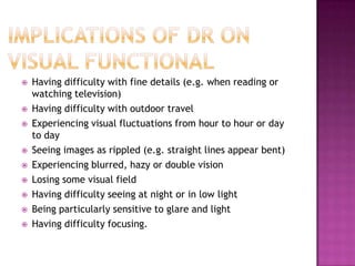    Having difficulty with fine details (e.g. when reading or
    watching television)
   Having difficulty with outdoor travel
   Experiencing visual fluctuations from hour to hour or day
    to day
   Seeing images as rippled (e.g. straight lines appear bent)
   Experiencing blurred, hazy or double vision
   Losing some visual field
   Having difficulty seeing at night or in low light
   Being particularly sensitive to glare and light
   Having difficulty focusing.
 