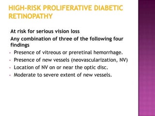 At risk for serious vision loss
 Any combination of three of the following four
 findings
• Presence of vitreous or preretinal hemorrhage.
• Presence of new vessels (neovascularization, NV)
• Location of NV on or near the optic disc.
• Moderate to severe extent of new vessels.
 