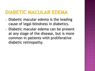 •   Diabetic macular edema is the leading
    cause of legal blindness in diabetics.
•   Diabetic macular edema can be present
    at any stage of the disease, but is more
    common in patients with proliferative
    diabetic retinopathy.
 