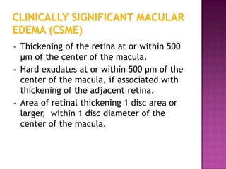 •   Thickening of the retina at or within 500
    µm of the center of the macula.
•   Hard exudates at or within 500 µm of the
    center of the macula, if associated with
    thickening of the adjacent retina.
•   Area of retinal thickening 1 disc area or
    larger, within 1 disc diameter of the
    center of the macula.
 