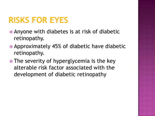  Anyone  with diabetes is at risk of diabetic
  retinopathy.
 Approximately 45% of diabetic have diabetic
  retinopathy.
 The severity of hyperglycemia is the key
  alterable risk factor associated with the
  development of diabetic retinopathy
 