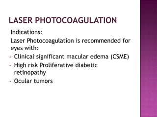 Indications:
 Laser Photocoagulation is recommended for
 eyes with:
• Clinical significant macular edema (CSME)
• High risk Proliferative diabetic
   retinopathy
• Ocular tumors
 