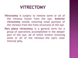 Vitrectomy is surgery to remove some or all of
  the vitreous humor from the eye. Anterior
  vitrectomy entails removing small portions of
  the vitreous from the front structures of the eye
Pars plana vitrectomy is a general term for a
  group of operations accomplished in the deeper
  part of the eye, all of which involve removing
  some or all of the vitreous—the eye's clear
  internal jelly.
 