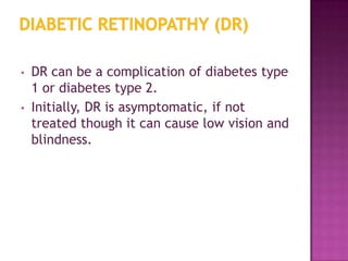 •   DR can be a complication of diabetes type
    1 or diabetes type 2.
•   Initially, DR is asymptomatic, if not
    treated though it can cause low vision and
    blindness.
 