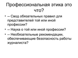 Профессиональная этика это
что?
• -- Свод обязательных правил для
представителей той или иной
профессии?
• -- Наука о той или иной профессии?
• -- Необязательные рекомендации,
обеспечивающие безопасность работы
журналиста?

 