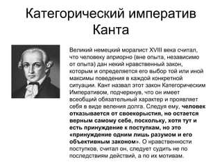 Категорический императив
Канта
Великий немецкий моралист XVIII века считал,
что человеку априорно (вне опыта, независимо
от опыта) дан некий нравственный закон,
которым и определяется его выбор той или иной
максимы поведения в каждой конкретной
ситуации. Кант назвал этот закон Категорическим
Императивом, подчеркнув, что он имеет
всеобщий обязательный характер и проявляет
себя в виде веления долга. Следуя ему, человек
отказывается от своекорыстия, но остается
верным самому себе, поскольку, хотя тут и
есть принуждение к поступкам, но это
«принуждение одним лишь разумом и его
объективным законом». О нравственности
поступков, считал он, следует судить не по
последствиям действий, а по их мотивам.

 