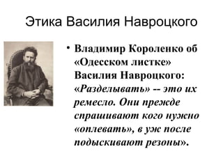 Этика Василия Навроцкого
• Владимир Короленко об
«Одесском листке»
Василия Навроцкого:
«Разделывать» -- это их
ремесло. Они прежде
спрашивают кого нужно
«оплевать», в уж после
подыскивают резоны».

 