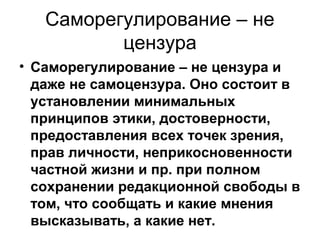 Саморегулирование – не
цензура
• Саморегулирование – не цензура и
даже не самоцензура. Оно состоит в
установлении минимальных
принципов этики, достоверности,
предоставления всех точек зрения,
прав личности, неприкосновенности
частной жизни и пр. при полном
сохранении редакционной свободы в
том, что сообщать и какие мнения
высказывать, а какие нет.

 