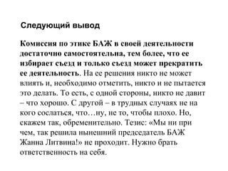 Следующий вывод
комиссия по этике БАЖ в своей деятельности достаточно самостоятельна, тем более, что ее
избирает съезд и только съезд может прекратить ее деятельность. На ее решения никто не может
влиять и, необходимо отметить, никто и не пытается это делать. То есть, с одной стороны, никто не
давит – что хорошо. С другой – в трудных случаях не на кого сослаться, что…ну, не то, чтобы
плохо. Но, скажем так, обременительно. Тезис: «Мы ни при чем, так решила нынешний
председатель БАЖ Жанна Литвина!» не проходит. Нужно брать ответственность на себя.

Комиссия по этике БАЖ в своей деятельности
достаточно самостоятельна, тем более, что ее
избирает съезд и только съезд может прекратить
ее деятельность. На ее решения никто не может
влиять и, необходимо отметить, никто и не пытается
это делать. То есть, с одной стороны, никто не давит
– что хорошо. С другой – в трудных случаях не на
кого сослаться, что…ну, не то, чтобы плохо. Но,
скажем так, обременительно. Тезис: «Мы ни при
чем, так решила нынешний председатель БАЖ
Жанна Литвина!» не проходит. Нужно брать
ответственность на себя.

 