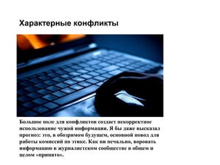 Характерные конфликты

Большое поле для конфликтов создает некорректное
использование чужой информации. Я бы даже высказал
прогноз: это, в обозримом будущем, основной повод для
работы комиссий по этике. Как ни печально, воровать
информацию в журналистском сообществе в общем и
целом «принято».

большое поле для
конфликтов
создает
некорректное
использование
чужой
информации. Я
бы даже высказал
прогноз: это, в
обозримом
будущем,
основной повод
для работы
комиссий по
этике. Как ни
печально,
воровать
информацию в
журналистском
сообществе в
общем и целом
«принято».

 