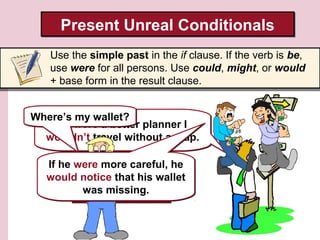 Present Unreal Conditionals
Use the simple past in the if clause. If the verb is be,
use were for all persons. Use could, might, or would
+ base form in the result clause.
Where’s my wallet?
If I were a better planner I
wouldn’t travel without a map.
If he were more careful, he
would He didn’t that his wallet
notice travel with a
was so he got lost.
map, missing.

 