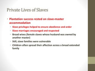 Private Lives of Slaves 
• Plantation success rested on slave-master 
accommodation 
• Slave privileges helped to ensure obedience and order 
• Slave marriages encouraged and respected 
• Broad wives (female slaves whose husband was owned by 
another master) 
• Still, slave families were vulnerable 
• Children often spread their affection across a broad extended 
family 
 