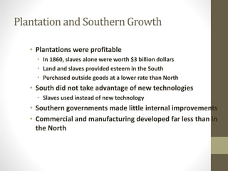 Plantation and Southern Growth 
• Plantations were profitable 
• In 1860, slaves alone were worth $3 billion dollars 
• Land and slaves provided esteem in the South 
• Purchased outside goods at a lower rate than North 
• South did not take advantage of new technologies 
• Slaves used instead of new technology 
• Southern governments made little internal improvements 
• Commercial and manufacturing developed far less than in 
the North 
 