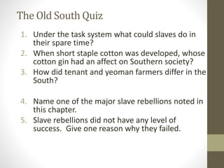 The Old South Quiz 
1. Under the task system what could slaves do in 
their spare time? 
2. When short staple cotton was developed, whose 
cotton gin had an affect on Southern society? 
3. How did tenant and yeoman farmers differ in the 
South? 
4. Name one of the major slave rebellions noted in 
this chapter. 
5. Slave rebellions did not have any level of 
success. Give one reason why they failed. 

