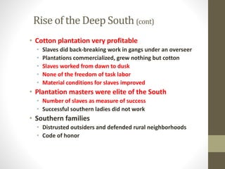 Rise of the Deep South (cont) 
• Cotton plantation very profitable 
• Slaves did back-breaking work in gangs under an overseer 
• Plantations commercialized, grew nothing but cotton 
• Slaves worked from dawn to dusk 
• None of the freedom of task labor 
• Material conditions for slaves improved 
• Plantation masters were elite of the South 
• Number of slaves as measure of success 
• Successful southern ladies did not work 
• Southern families 
• Distrusted outsiders and defended rural neighborhoods 
• Code of honor 
 