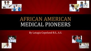 By Latagia Copeland-Tyronce B.S., A.S.
AFRICAN AMERICAN
MEDICAL PIONEERS
 
