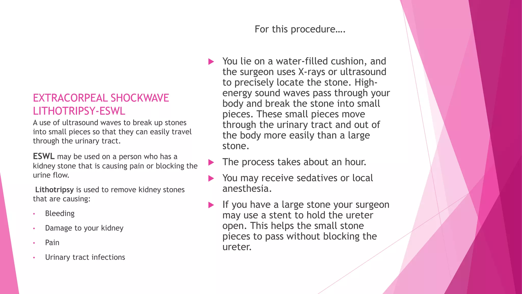 EXTRACORPEAL SHOCKWAVE
LITHOTRIPSY-ESWL
For this procedure….
 You lie on a water-filled cushion, and
the surgeon uses X-rays or ultrasound
to precisely locate the stone. High-
energy sound waves pass through your
body and break the stone into small
pieces. These small pieces move
through the urinary tract and out of
the body more easily than a large
stone.
 The process takes about an hour.
 You may receive sedatives or local
anesthesia.
 If you have a large stone your surgeon
may use a stent to hold the ureter
open. This helps the small stone
pieces to pass without blocking the
ureter.
A use of ultrasound waves to break up stones
into small pieces so that they can easily travel
through the urinary tract.
ESWL may be used on a person who has a
kidney stone that is causing pain or blocking the
urine flow.
Lithotripsy is used to remove kidney stones
that are causing:
• Bleeding
• Damage to your kidney
• Pain
• Urinary tract infections
 