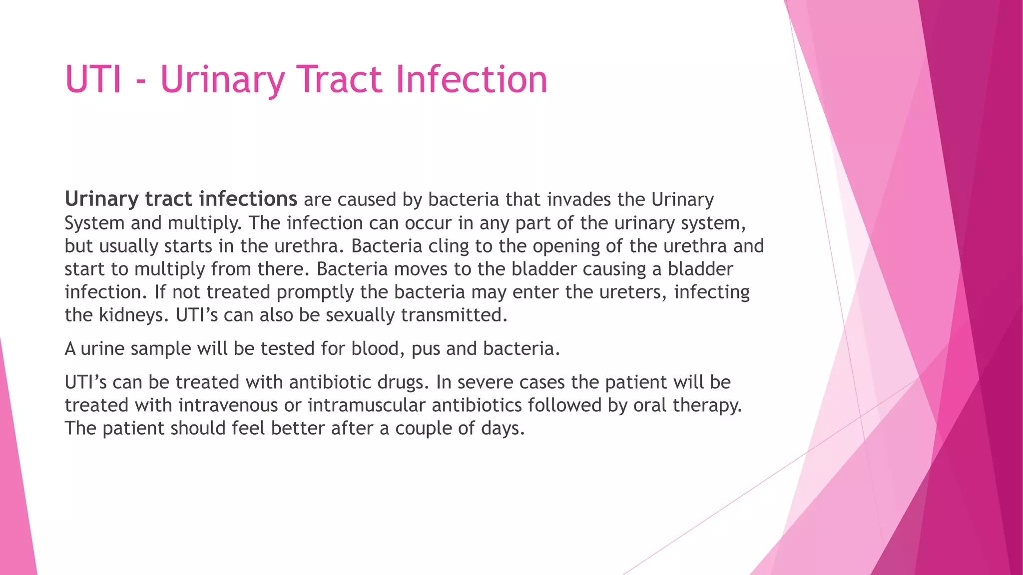 UTI - Urinary Tract Infection
Urinary tract infections are caused by bacteria that invades the Urinary
System and multiply. The infection can occur in any part of the urinary system,
but usually starts in the urethra. Bacteria cling to the opening of the urethra and
start to multiply from there. Bacteria moves to the bladder causing a bladder
infection. If not treated promptly the bacteria may enter the ureters, infecting
the kidneys. UTI’s can also be sexually transmitted.
A urine sample will be tested for blood, pus and bacteria.
UTI’s can be treated with antibiotic drugs. In severe cases the patient will be
treated with intravenous or intramuscular antibiotics followed by oral therapy.
The patient should feel better after a couple of days.
 