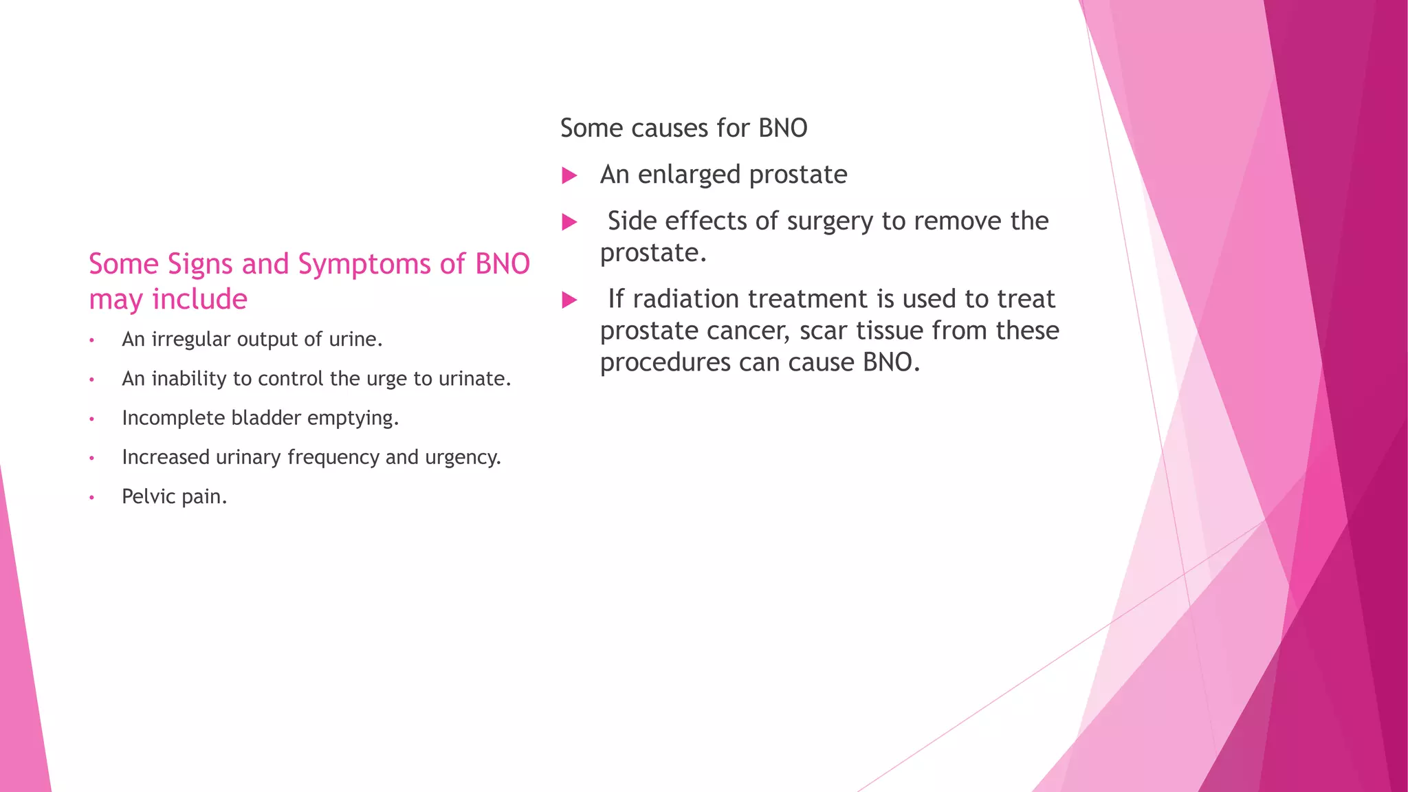 Some Signs and Symptoms of BNO
may include
Some causes for BNO
 An enlarged prostate
 Side effects of surgery to remove the
prostate.
 If radiation treatment is used to treat
prostate cancer, scar tissue from these
procedures can cause BNO.
• An irregular output of urine.
• An inability to control the urge to urinate.
• Incomplete bladder emptying.
• Increased urinary frequency and urgency.
• Pelvic pain.
 