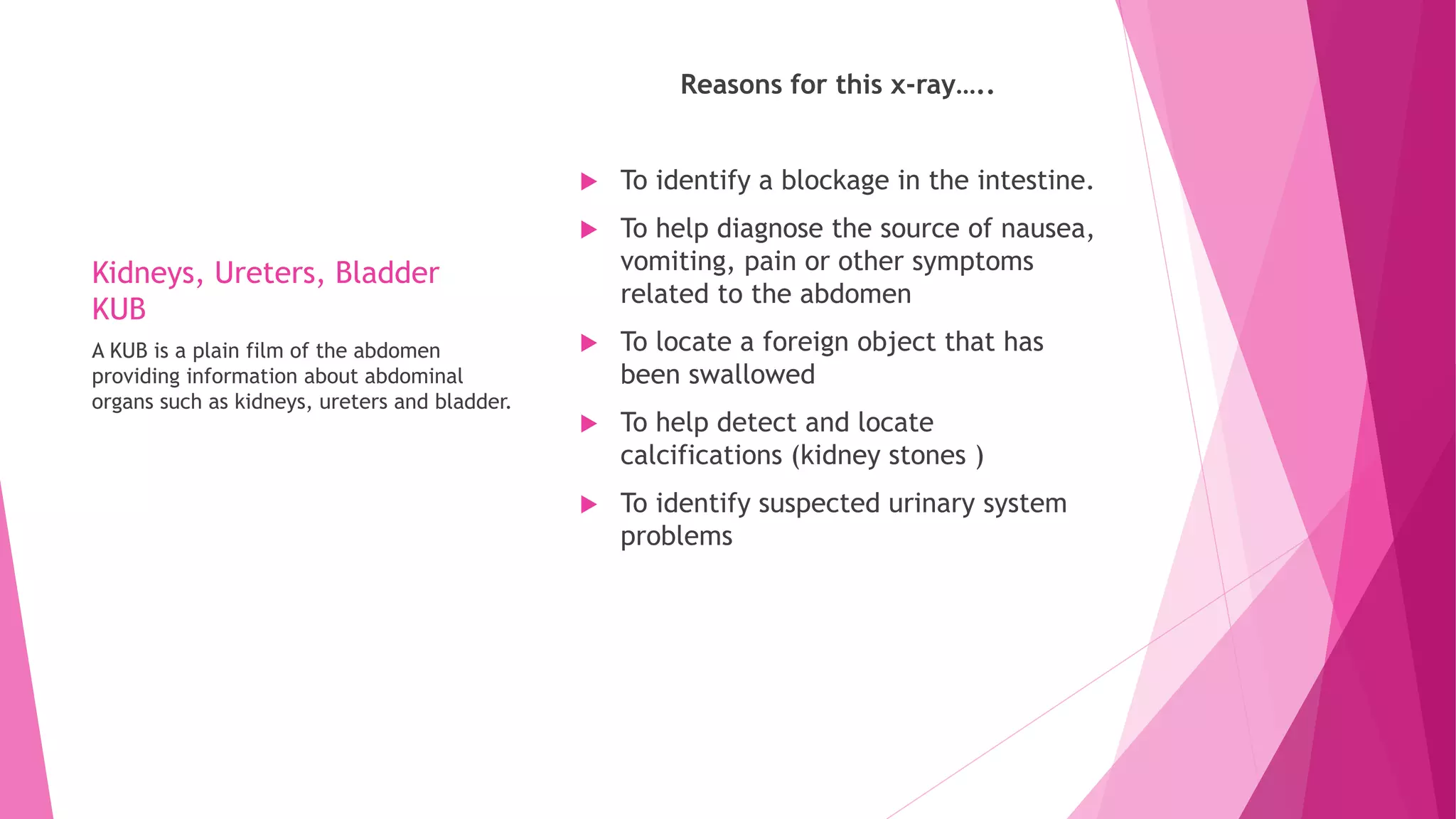 Kidneys, Ureters, Bladder
KUB
Reasons for this x-ray…..
 To identify a blockage in the intestine.
 To help diagnose the source of nausea,
vomiting, pain or other symptoms
related to the abdomen
 To locate a foreign object that has
been swallowed
 To help detect and locate
calcifications (kidney stones )
 To identify suspected urinary system
problems
A KUB is a plain film of the abdomen
providing information about abdominal
organs such as kidneys, ureters and bladder.
 