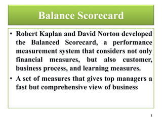 Balance Scorecard
• Robert Kaplan and David Norton developed
the Balanced Scorecard, a performance
measurement system that considers not only
financial measures, but also customer,
business process, and learning measures.
• A set of measures that gives top managers a
fast but comprehensive view of business
1
 