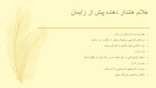 ‫زایمان‬ ‫از‬ ‫پیش‬ ‫دهنده‬ ‫هشدار‬ ‫عالئم‬
–‫واژن‬ ‫از‬ ‫آبریزش‬ ‫یا‬ ‫خونریزی‬
–‫از‬ ‫بیشتر‬ ‫ریتمیک‬ ‫کرامپی‬ ‫دردهای‬6‫ساعت‬ ‫در‬ ‫بار‬
–‫یابنده‬ ‫افزایش‬ ‫یا‬ ‫کشیده‬ ‫طول‬ ‫شکمی‬ ‫درد‬
–‫لرز‬ ‫یا‬ ‫تب‬
–‫از‬ ‫بیش‬ ‫غذا‬ ‫و‬ ‫آب‬ ‫تحمل‬ ‫عدم‬ ‫یا‬ ‫طوالنی‬ ‫استفراغ‬24‫ساعت‬
–‫ادرار‬ ‫سوزش‬
–‫منتشر‬ ‫ادم‬ ‫یا‬ ‫بینایی‬ ‫دائم،تغییرات‬ ‫سردرد‬
–‫جنین‬ ‫حرکات‬ ‫مشخص‬ ‫کاهش‬
 