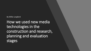 How we used new media
technologies in the
construction and research,
planning and evaluation
stages
By Millie Longford
 