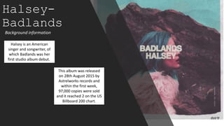 Halsey-
Badlands
Background information
Halsey is an American
singer and songwriter, of
which Badlands was her
first studio album debut.
This album was released
on 28th August 2015 by
Astrelworks records and
within the first week,
97,000 copies were sold
and it reached 2 on the US
Billboard 200 chart.
 