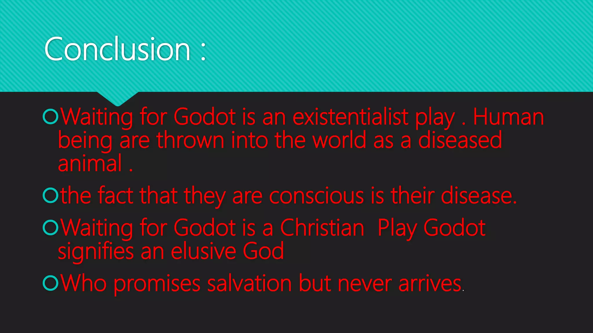 Conclusion :
Waiting for Godot is an existentialist play . Human
being are thrown into the world as a diseased
animal .
the fact that they are conscious is their disease.
Waiting for Godot is a Christian Play Godot
signifies an elusive God
Who promises salvation but never arrives.
 