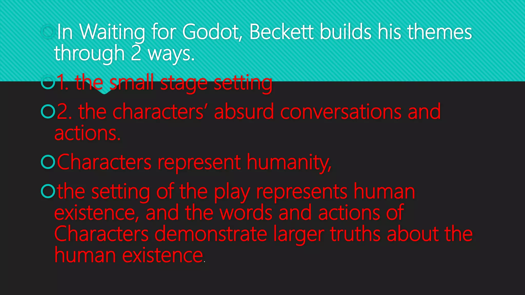 In Waiting for Godot, Beckett builds his themes
through 2 ways.
1. the small stage setting
2. the characters’ absurd conversations and
actions.
Characters represent humanity,
the setting of the play represents human
existence, and the words and actions of
Characters demonstrate larger truths about the
human existence.
 