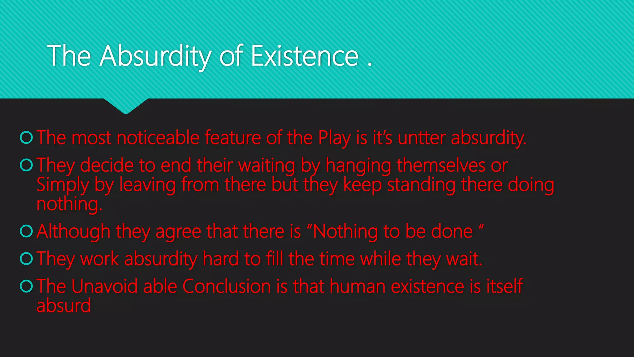 The Absurdity of Existence .
The most noticeable feature of the Play is it’s untter absurdity.
They decide to end their waiting by hanging themselves or
Simply by leaving from there but they keep standing there doing
nothing.
Although they agree that there is “Nothing to be done “
They work absurdity hard to fill the time while they wait.
The Unavoid able Conclusion is that human existence is itself
absurd
 