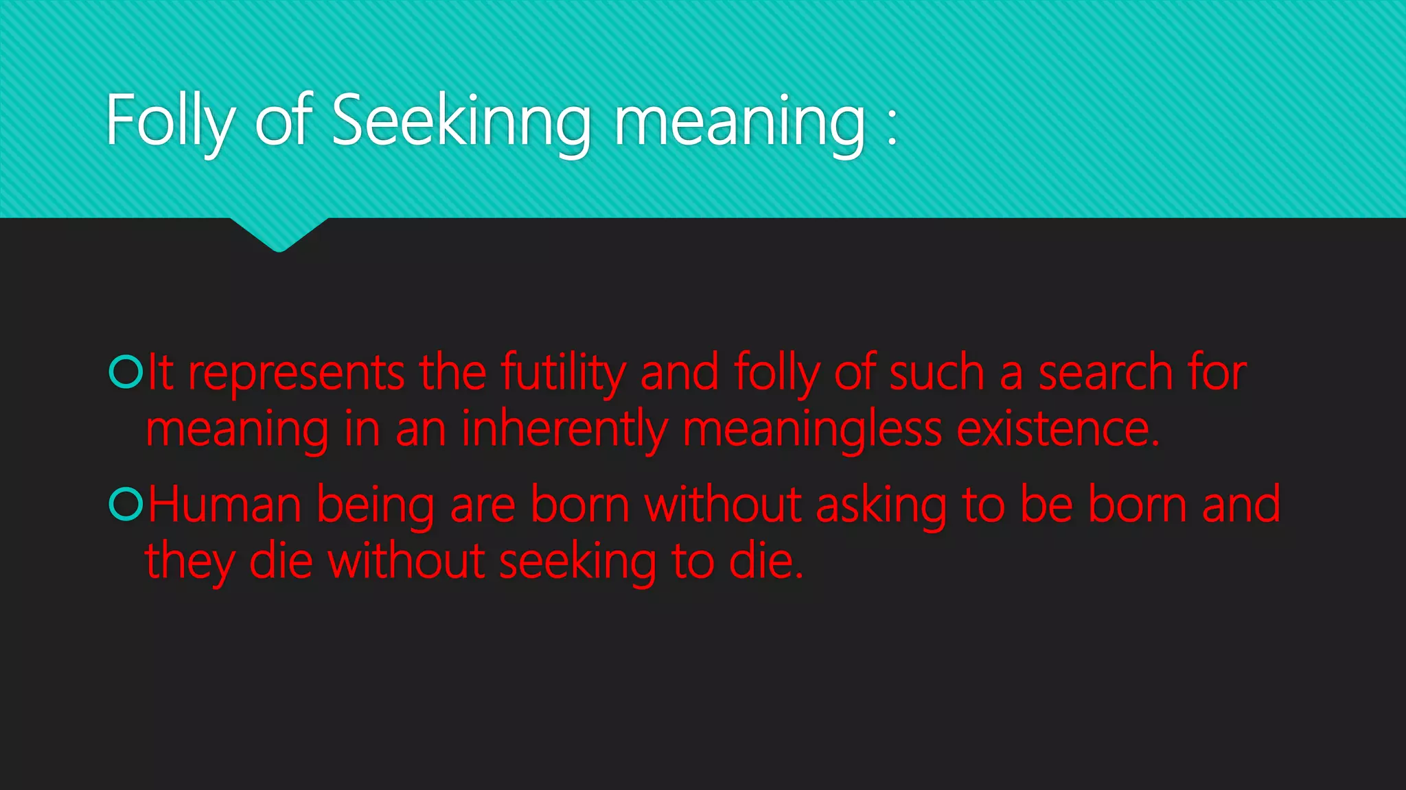 Folly of Seekinng meaning :
It represents the futility and folly of such a search for
meaning in an inherently meaningless existence.
Human being are born without asking to be born and
they die without seeking to die.
 