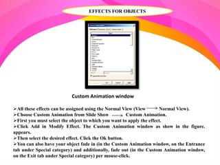 EFFECTS FOR OBJECTS
All these effects can be assigned using the Normal View (View Normal View).
Choose Custom Animation from Slide Show Custom Animation.
First you must select the object to which you want to apply the effect.
Click Add in Modify Effect. The Custom Animation window as show in the figure.
appears.
Then select the desired effect. Click the Ok button.
You can also have your object fade in (in the Custom Animation window, on the Entrance
tab under Special category) and additionally, fade out (in the Custom Animation window,
on the Exit tab under Special category) per mouse-click.
Custom Animation window
 