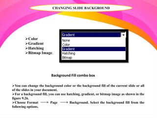 CHANGING SLIDE BACKGROUND
Background Fill combo box
You can change the background color or the background fill of the current slide or all
of the slides in your document.
For a background fill, you can use hatching, gradient, or bitmap image as shown in the
figure 9.26.
Choose Format Page Background. Select the background fill from the
following options.
Color
Gradient
Hatching
Bitmap Image.
 