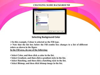 CHANGING SLIDE BACKGROUND
In this example, Colour is selected as the Fill type.
 Note that the list box below the Fill combo box changes to a list of different
colors as shown in the figure
In the Fill area, do one of the following:
• Select Color, and then click a color in the list.
• Select Gradient, and then click a gradient style in the list.
• Select Hatching, and then click a hatching style in the list.
• Select Bitmap, and then click bitmap image in the list.
Selecting Background Color
 