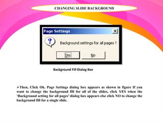 CHANGING SLIDE BACKGROUND
Background Fill Dialog Box
Then, Click Ok. Page Settings dialog box appears as shown in figure If you
want to change the background fill for all of the slides, click YES when the
‘Background setting for all pages’ dialog box appears else click NO to change the
background fill for a single slide.
 