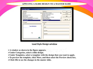 A window as shown in the figure appears.
Under Categories, select a slide design.
Under Templates, select a template with the design that you want to apply.
To preview the template, click More, and then select the Preview check box.
Click OK to see the changes in the master slide.
APPLYING A SLIDE DESIGN TO A MASTER SLIDE
Load Style Design window
 