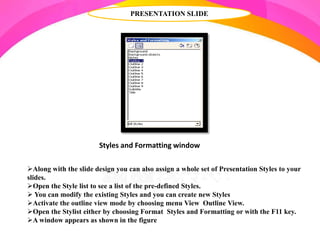 PRESENTATION SLIDE
Along with the slide design you can also assign a whole set of Presentation Styles to your
slides.
Open the Style list to see a list of the pre-defined Styles.
 You can modify the existing Styles and you can create new Styles
Activate the outline view mode by choosing menu View Outline View.
Open the Stylist either by choosing Format Styles and Formatting or with the F11 key.
A window appears as shown in the figure
Styles and Formatting window
 