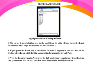 PRESENTATION SLIDE
Fig Styles and Formatting window
The cursor is now blinking next to the small icon for slide 1.Enter the desired text,
for example First Page. This will be the title for slide 1.
 If you press the Enter key, a small icon for slide 2 appears in the next line of the
Outline view. Enter a title for the second slide, for example, Second Page.
Press the Enter key again. Now press the Tab key before you enter any text. By doing
that, you ensure that the text you then enter here will be a subtitle on slide 2.
 