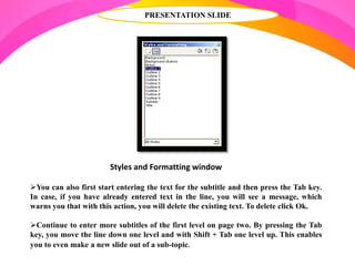 PRESENTATION SLIDE
Styles and Formatting window
You can also first start entering the text for the subtitle and then press the Tab key.
In case, if you have already entered text in the line, you will see a message, which
warns you that with this action, you will delete the existing text. To delete click Ok.
Continue to enter more subtitles of the first level on page two. By pressing the Tab
key, you move the line down one level and with Shift + Tab one level up. This enables
you to even make a new slide out of a sub-topic.
 
