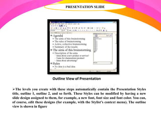 PRESENTATION SLIDE
The levels you create with these steps automatically contain the Presentation Styles
title, outline 1, outline 2, and so forth. These Styles can be modified by having a new
slide design assigned to them, for example, a new font, font size and font color. You can,
of course, edit these designs (for example, with the Stylist’s context menu). The outline
view is shown in figure
Outline View of Presentation
 